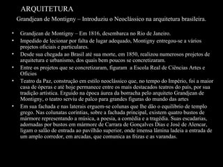ARQUITETURA
Grandjean de Montigny – Introduziu o Neoclássico na arquitetura brasileira.
•
•
•
•
•

•

Grandjean de Montigny – Em 1816, desembarca no Rio de Janeiro.
Impedido de lecionar por falta de lugar adequado, Montigny entregou-se a vários
projetos oficiais e particulares.
Desde sua chegada ao Brasil até sua morte, em 1850, realizou numerosos projetos de
arquitetura e urbanismo, dos quais bem poucos se concretizaram.
Entre os projetos que se concretizaram, figuram a Escola Real de Ciências Artes e
Ofícios
Teatro da Paz, construção em estilo neoclássico que, no tempo do Império, foi a maior
casa de óperas e até hoje permanece entre os mais destacados teatros do país, por sua
tradição artística. Erguido na época áurea da borracha pelo arquiteto Grandjean de
Montigny, o teatro serviu de palco para grandes figuras do mundo das artes
Em sua fachada e nas laterais erguem-se colunas que lhe dão o equilíbrio de templo
grego. Nas colunatas coríntias, sobre a fachada principal, existem quatro bustos de
mármore representando a música, a poesia, a comédia e a tragédia. Suas escadarias,
adornadas por bustos em mármore de Carrara de Gonçalves Dias e José de Alencar,
ligam o salão de entrada ao pavilhão superior, onde imensa lâmina ladeia a entrada de
um amplo corredor, em arcadas, que comunica as frizas e as varandas.

 