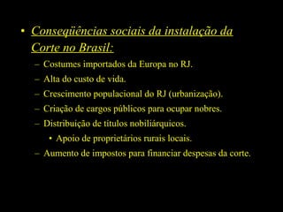 • Conseqüências sociais da instalação da
Corte no Brasil:
– Costumes importados da Europa no RJ.
– Alta do custo de vida.
– Crescimento populacional do RJ (urbanização).
– Criação de cargos públicos para ocupar nobres.
– Distribuição de títulos nobiliárquicos.
• Apoio de proprietários rurais locais.
– Aumento de impostos para financiar despesas da corte.

 