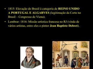 • 1815: Elevação do Brasil à categoria de REINO UNIDO 
A PORTUGAL E ALGARVES (legitimação da Corte no
Brasil – Congresso de Viena).
• Lembrar: 1816: Missão artística francesa no RJ (vinda de
vários artistas, entre eles o pintor Jean Baptiste Debret).

 