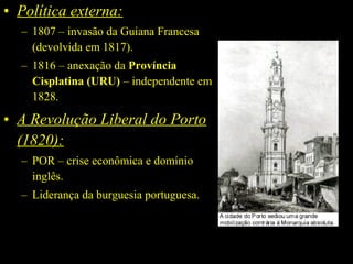 • Política externa:
– 1807 – invasão da Guiana Francesa
(devolvida em 1817).
– 1816 – anexação da Província 
Cisplatina (URU) – independente em
1828.

• A Revolução Liberal do Porto
(1820):
– POR – crise econômica e domínio
inglês.
– Liderança da burguesia portuguesa.

 