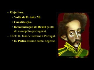 – Objetivos:
• Volta de D. João VI.
• Constituição.
• Recolonização do Brasil (volta
do monopólio português).
– 1821: D. João VI retorna a Portugal.
• D. Pedro assume como Regente.

 