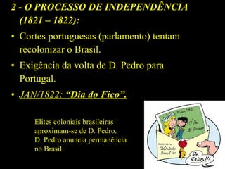 2 - O PROCESSO DE INDEPENDÊNCIA
(1821 – 1822):
• Cortes portuguesas (parlamento) tentam
recolonizar o Brasil.
• Exigência da volta de D. Pedro para
Portugal.
• JAN/1822: “Dia do Fico”.
Elites coloniais brasileiras
aproximam-se de D. Pedro.
D. Pedro anuncia permanência
no Brasil.

 