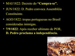 • MAI/1822: Decreto do “Cumpra-se”.
• JUN/1822: D. Pedro convoca Assembléia
Constituinte.
• AGO/1822: tropas portuguesas no Brasil
consideradas inimigas.
• 7/9/1822: Após receber ultimato de POR,
D. Pedro proclama a independência.

 
