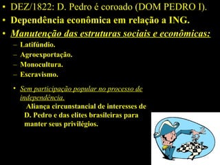 • DEZ/1822: D. Pedro é coroado (DOM PEDRO I).
• Dependência econômica em relação a ING.
• Manutenção das estruturas sociais e econômicas:
–
–
–
–

Latifúndio.
Agroexportação.
Monocultura.
Escravismo.

• Sem participação popular no processo de
independência.
Aliança circunstancial de interesses de 
D. Pedro e das elites brasileiras para 
manter seus privilégios.

 