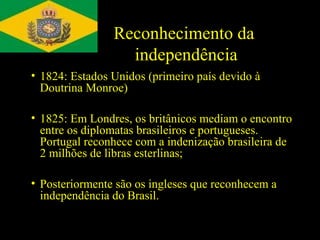 Reconhecimento da
independência
• 1824: Estados Unidos (primeiro país devido à
Doutrina Monroe)
• 1825: Em Londres, os britânicos mediam o encontro
entre os diplomatas brasileiros e portugueses.
Portugal reconhece com a indenização brasileira de
2 milhões de libras esterlinas;
• Posteriormente são os ingleses que reconhecem a
independência do Brasil.

 