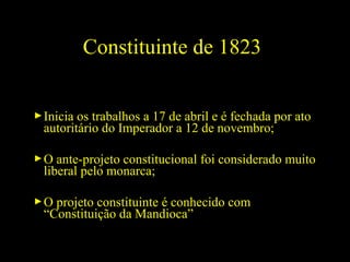 Constituinte de 1823
 Inicia os trabalhos a 17 de abril e é fechada por ato
autoritário do Imperador a 12 de novembro;
 O ante-projeto constitucional foi considerado muito
liberal pelo monarca;
 O projeto constituinte é conhecido com
“Constituição da Mandioca”

 