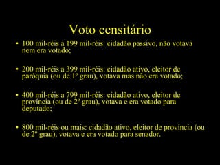 Voto censitário
• 100 mil-réis a 199 mil-réis: cidadão passivo, não votava
nem era votado;
• 200 mil-réis a 399 mil-réis: cidadão ativo, eleitor de
paróquia (ou de 1º grau), votava mas não era votado;
• 400 mil-réis a 799 mil-réis: cidadão ativo, eleitor de
província (ou de 2º grau), votava e era votado para
deputado;
• 800 mil-réis ou mais: cidadão ativo, eleitor de província (ou
de 2º grau), votava e era votado para senador.

 