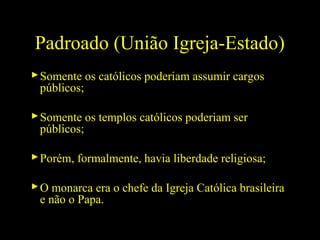 Padroado (União Igreja-Estado)
 Somente os católicos poderiam assumir cargos
públicos;
 Somente os templos católicos poderiam ser
públicos;
 Porém, formalmente, havia liberdade religiosa;
 O monarca era o chefe da Igreja Católica brasileira
e não o Papa.

 