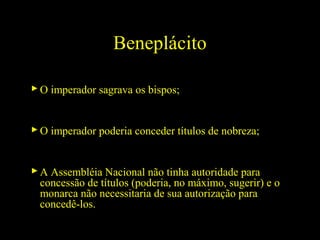 Beneplácito
 O imperador sagrava os bispos;

 O imperador poderia conceder títulos de nobreza;

 A Assembléia Nacional não tinha autoridade para
concessão de títulos (poderia, no máximo, sugerir) e o
monarca não necessitaria de sua autorização para
concedê-los.

 