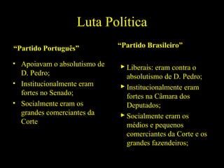 Luta Política
“Partido Português”
• Apoiavam o absolutismo de
D. Pedro;
• Institucionalmente eram
fortes no Senado;
• Socialmente eram os
grandes comerciantes da
Corte

“Partido Brasileiro”
 Liberais: eram contra o
absolutismo de D. Pedro;
 Institucionalmente eram
fortes na Câmara dos
Deputados;
 Socialmente eram os
médios e pequenos
comerciantes da Corte e os
grandes fazendeiros;

 