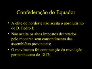 Confederação do Equador
• A elite do nordeste não aceita o absolutismo
de D. Pedro I;
• Não aceita os altos impostos decretados
pelo monarca sem consentimento das
assembléias provinciais;
• O movimento foi continuação da revolução
pernambucana de 1817;

 