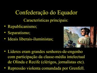 Confederação do Equador
Características principais:
• Republicanismo;
• Separatismo;
• Ideais liberais-iluministas;
• Líderes eram grandes senhores-de-engenho
com participação da classe-média intelectual
de Olinda e Recife (clérigos, jornalistas etc).
• Repressão violenta comandada por Grenfell.

 