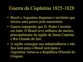 Guerra da Cisplatina 1825-1828
• Brasil e Argentina disputam o território que
iniciou uma guerra pela autonomia;
• Guerra impopular que D. Pedro I insistiu
em lutar. O Brasil teve milhares de mortos,
principalmente da região de Santa Catarina
e Rio Grande do Sul;
• A região consegue sua independência e não
fica nem para o Brasil nem para a
Argentina: torna-se a República Oriental do
Uruguai.

 