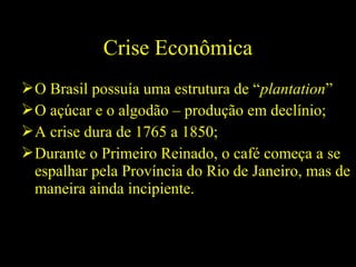 Crise Econômica
 O Brasil possuía uma estrutura de “plantation”
 O açúcar e o algodão – produção em declínio;
 A crise dura de 1765 a 1850;
 Durante o Primeiro Reinado, o café começa a se
espalhar pela Província do Rio de Janeiro, mas de
maneira ainda incipiente.

 