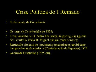 Crise Política do I Reinado
• Fechamento da Constituinte;
• Outorga da Constituição de 1824;
• Envolvimento de D. Pedro I na sucessão portuguesa (guerra
civil contra o irmão D. Miguel que usurpara o trono);
• Repressão violenta ao movimento separatista e republicano
das províncias do nordeste (Confederação do Equador) 1824;
• Guerra da Cisplatina (1825-28).

 