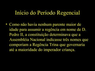 Início do Período Regencial
• Como não havia nenhum parente maior de
idade para assumir a regência em nome de D.
Pedro II, a constituição determinava que a
Assembléia Nacional indicasse três nomes que
comporiam a Regência Trina que governaria
até a maioridade do imperador criança.

 