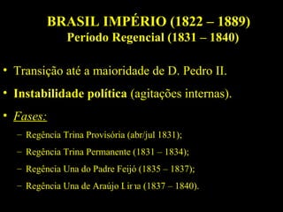 BRASIL IMPÉRIO (1822 – 1889)
Período Regencial (1831 – 1840)
• Transição até a maioridade de D. Pedro II.
• Instabilidade política (agitações internas).
• Fases:
– Regência Trina Provisória (abr/jul 1831);
– Regência Trina Permanente (1831 – 1834);
– Regência Una do Padre Feijó (1835 – 1837);
– Regência Una de Araújo Lima (1837 – 1840).

 