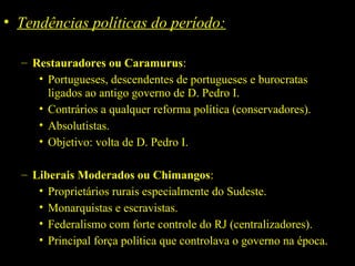 • Tendências políticas do período:
– Restauradores ou Caramurus:
• Portugueses, descendentes de portugueses e burocratas
ligados ao antigo governo de D. Pedro I.
• Contrários a qualquer reforma política (conservadores).
• Absolutistas.
• Objetivo: volta de D. Pedro I.
– Liberais Moderados ou Chimangos:
• Proprietários rurais especialmente do Sudeste.
• Monarquistas e escravistas.
• Federalismo com forte controle do RJ (centralizadores).
• Principal força política que controlava o governo na época.

 