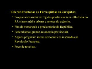 – Liberais Exaltados ou Farroupilhas ou Jurujubas:
• Proprietários rurais de regiões periféricas sem influência do
RJ, classe média urbana e setores do exército.
• Fim da monarquia e proclamação da República.
• Federalismo (grande autonomia provincial).
• Alguns pregavam ideais democráticos inspirados na
Revolução Francesa.
• Foco de revoltas.

 