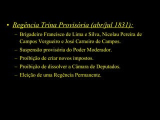 • Regência Trina Provisória (abr/jul 1831):
– Brigadeiro Francisco de Lima e Silva, Nicolau Pereira de
Campos Vergueiro e José Carneiro de Campos.
– Suspensão provisória do Poder Moderador.
– Proibição de criar novos impostos.
– Proibição de dissolver a Câmara de Deputados.
– Eleição de uma Regência Permanente.

 