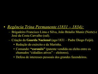 • Regência Trina Permanente (1831 – 1834):
– Brigadeiro Francisco Lima e Silva, João Bráulio Muniz (Norte) e
José da Costa Carvalho (sul).
– Criação da Guarda Nacional (ago/1831 – Padre Diogo Feijó).
• Redução do exército e da Marinha.
• Comando: “coronéis” (patente vendida ou eleita entre os
chamados “cidadãos ativos” – eleitores).
• Defesa de interesses pessoais dos grandes fazendeiros.

 