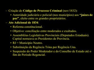 – Criação do Código de Processo Criminal (nov/1832):
• Autoridade judiciária e policial (nos municípios) aos “juízes de
paz”, eleito entre os grandes proprietários.
– Ato Adicional de 1834:
• Reforma constitucional.
• Objetivo: conciliação entre moderados e exaltados.
• Assembléias Legislativas Provinciais (Deputados Estaduais).
Capital nomeava os Presidentes de Província.
• RJ = Município Neutro.
• Substituição da Regência Trina por Regência Una.
• Suspensão do Poder Moderador e do Conselho de Estado até o
fim do Período Regencial.

 