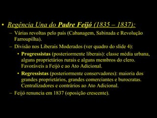 • Regência Una do Padre Feijó (1835 – 1837):
– Várias revoltas pelo país (Cabanagem, Sabinada e Revolução
Farroupilha).
– Divisão nos Liberais Moderados (ver quadro do slide 4):
• Progressistas (posteriormente liberais): classe média urbana,
alguns proprietários rurais e alguns membros do clero.
Favoráveis a Feijó e ao Ato Adicional.
• Regressistas (posteriormente conservadores): maioria dos
grandes proprietários, grandes comerciantes e burocratas.
Centralizadores e contrários ao Ato Adicional.
– Feijó renuncia em 1837 (oposição crescente).

 