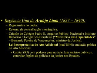 • Regência Una de Araújo Lima (1837 – 1840):
– Regressistas no poder.
– Retorno da centralização monárquica.
– Criação do Colégio Pedro II, Arquivo Público Nacional e Instituto
Histórico e Geográfico Brasileiro (“Ministério das Capacidades”
– Bernardo Pereira de Vasconcelos, ministro da Justiça).
– Lei Interpretativa do Ato Adicional (mai/1840): anulação prática
do Ato Adicional.
• Capital (RJ) com poderes para nomear funcionários públicos,
controlar órgãos da polícia e da justiça nos Estados.

 