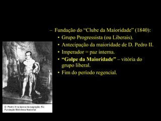 – Fundação do “Clube da Maioridade” (1840):
• Grupo Progressista (ou Liberais).
• Antecipação da maioridade de D. Pedro II.
• Imperador = paz interna.
• “Golpe da Maioridade” – vitória do
grupo liberal.
• Fim do período regencial.

 