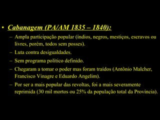 • Cabanagem (PA/AM 1835 – 1840):
– Ampla participação popular (índios, negros, mestiços, escravos ou
livres, porém, todos sem posses).
– Luta contra desigualdades.
– Sem programa político definido.
– Chegaram a tomar o poder mas foram traídos (Antônio Malcher,
Francisco Vinagre e Eduardo Angelim).
– Por ser a mais popular das revoltas, foi a mais severamente
reprimida (30 mil mortos ou 25% da população total da Província).

 