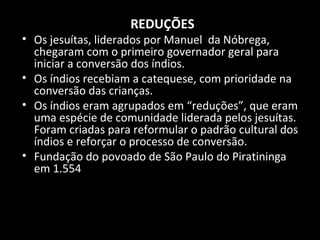REDUÇÕES

• Os jesuítas, liderados por Manuel da Nóbrega,
chegaram com o primeiro governador geral para
iniciar a conversão dos índios.
• Os índios recebiam a catequese, com prioridade na
conversão das crianças.
• Os índios eram agrupados em “reduções”, que eram
uma espécie de comunidade liderada pelos jesuítas.
Foram criadas para reformular o padrão cultural dos
índios e reforçar o processo de conversão.
• Fundação do povoado de São Paulo do Piratininga
em 1.554

 