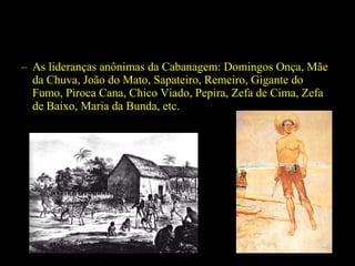 – As lideranças anônimas da Cabanagem: Domingos Onça, Mãe
da Chuva, João do Mato, Sapateiro, Remeiro, Gigante do
Fumo, Piroca Cana, Chico Viado, Pepira, Zefa de Cima, Zefa
de Baixo, Maria da Bunda, etc.

 