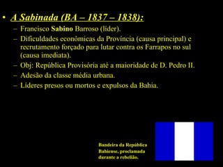 • A Sabinada (BA – 1837 – 1838):
– Francisco Sabino Barroso (líder).
– Dificuldades econômicas da Província (causa principal) e
recrutamento forçado para lutar contra os Farrapos no sul
(causa imediata).
– Obj: República Provisória até a maioridade de D. Pedro II.
– Adesão da classe média urbana.
– Líderes presos ou mortos e expulsos da Bahia.

Bandeira da República
Bahiense, proclamada
durante a rebelião.

 