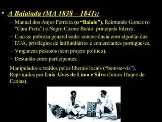 • A Balaiada (MA 1838 – 1841):
– Manuel dos Anjos Ferreira (o “Balaio”), Raimundo Gomes (o
“Cara Preta”) e Negro Cosme Bento: principais líderes.
– Causas: pobreza generalizada: concorrência com algodão dos
EUA, privilégios de latifundiários e comerciantes portugueses.
– Vinganças pessoais (sem projeto político).
– Desunião entre participantes.
Manipulados e traídos pelos liberais locais (“bem-te-vis”).
Reprimidos por Luís Alves de Lima e Silva (futuro Duque de
Caxias).

 