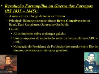 • Revolução Farroupilha ou Guerra dos Farrapos
(RS 1835 – 1845):
– A mais elitista e longa de todas as revoltas.
– Principais lideranças (estancieiros): Bento Gonçalves (maior
líder), Davi Canabarro, Guiuseppe Garibaldi.
– Causas:
• Altos impostos sobre o charque gaúcho;
• Baixos impostos de importação sobre o charque platino (ARG e
URU);
• Nomeação do Presidente de Província (governador) pelo Rio de
Janeiro, contrário aos interesses gaúchos.

 