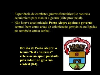 – Experiência de combate (guerras fronteiriças) e recursos
econômicos para manter a guerra (elite provincial).
– Não houve unanimidade: Porto Alegre apoiou o governo
central, bem como áreas de colonização germânica ou ligadas
ao comércio com a capital.

Brasão de Porto Alegre: o
termo “leal e valerosa”
refere-se ao apoio prestado
pela cidade ao governo
central (RJ).

 