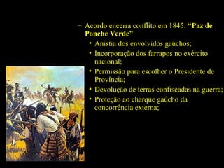 – Acordo encerra conflito em 1845: “Paz de
Ponche Verde”
• Anistia dos envolvidos gaúchos;
• Incorporação dos farrapos no exército
nacional;
• Permissão para escolher o Presidente de
Província;
• Devolução de terras confiscadas na guerra;
• Proteção ao charque gaúcho da
concorrência externa;

 