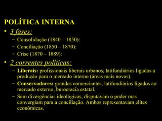 POLÍTICA INTERNA
• 3 fases:
– Consolidação (1840 – 1850):
– Conciliação (1850 – 1870):
– Crise (1870 – 1889):

• 2 correntes políticas:
– Liberais: profissionais liberais urbanos, latifundiários ligados a
produção para o mercado interno (áreas mais novas).
– Conservadores: grandes comerciantes, latifundiários ligados ao
mercado externo, burocracia estatal.
– Sem divergências ideológicas, disputavam o poder mas
convergiam para a conciliação. Ambos representavam elites
econômicas.

 