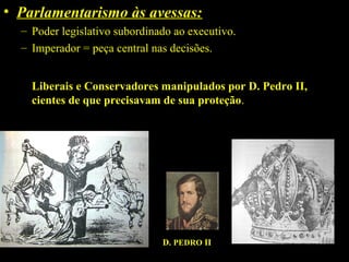 • Parlamentarismo às avessas:
– Poder legislativo subordinado ao executivo.
– Imperador = peça central nas decisões.
Liberais e Conservadores manipulados por D. Pedro II,
cientes de que precisavam de sua proteção.

D. PEDRO II

 