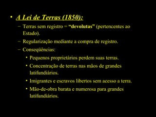 • A Lei de Terras (1850):
– Terras sem registro = “devolutas” (pertencentes ao
Estado).
– Regularização mediante a compra de registro.
– Conseqüências:
• Pequenos proprietários perdem suas terras.
• Concentração de terras nas mãos de grandes
latifundiários.
• Imigrantes e escravos libertos sem acesso a terra.
• Mão-de-obra barata e numerosa para grandes
latifundiários.

 