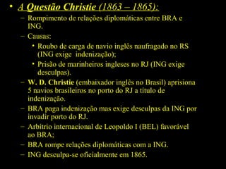 • A Questão Christie (1863 – 1865):
– Rompimento de relações diplomáticas entre BRA e
ING.
– Causas:
• Roubo de carga de navio inglês naufragado no RS
(ING exige indenização);
• Prisão de marinheiros ingleses no RJ (ING exige
desculpas).
– W. D. Christie (embaixador inglês no Brasil) aprisiona
5 navios brasileiros no porto do RJ a título de
indenização.
– BRA paga indenização mas exige desculpas da ING por
invadir porto do RJ.
– Arbítrio internacional de Leopoldo I (BEL) favorável
ao BRA;
– BRA rompe relações diplomáticas com a ING.
– ING desculpa-se oficialmente em 1865.

 