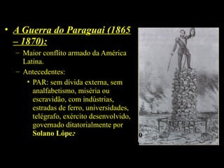 • A Guerra do Paraguai (1865
– 1870):
– Maior conflito armado da América
Latina.
– Antecedentes:
• PAR: sem dívida externa, sem
analfabetismo, miséria ou
escravidão, com indústrias,
estradas de ferro, universidades,
telégrafo, exército desenvolvido,
governado ditatorialmente por
Solano López.
Solano López segundo
a imprensa brasileira

 