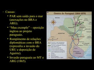 – Causas:
• PAR sem saída para o mar
(anexações no BRA e
ARG).
• “Mau exemplo” – oposição
inglesa ao projeto
paraguaio.
• Rompimento de relações
diplomáticas com o BRA
(represália a invasão do
URU e deposição de
Aguirre).
• Invasão paraguaia ao MT e
ARG (1865).

 