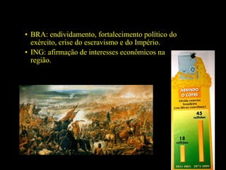 • BRA: endividamento, fortalecimento político do
exército, crise do escravismo e do Império.
• ING: afirmação de interesses econômicos na
região.

 