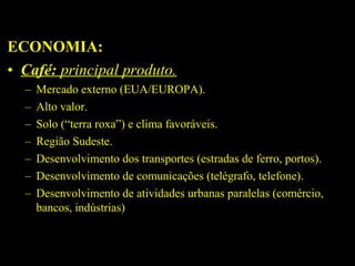 ECONOMIA:
• Café: principal produto.
–
–
–
–
–
–
–

Mercado externo (EUA/EUROPA).
Alto valor.
Solo (“terra roxa”) e clima favoráveis.
Região Sudeste.
Desenvolvimento dos transportes (estradas de ferro, portos).
Desenvolvimento de comunicações (telégrafo, telefone).
Desenvolvimento de atividades urbanas paralelas (comércio,
bancos, indústrias)

 