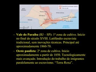 – Vale do Paraíba (RJ – SP): 1ª zona de cultivo. Início
no final do século XVIII. Latifúndio escravista
tradicional, sem inovações técnicas. Principal até
aproximadamente 1860-70.
– Oeste paulista: 2ª zona de cultivo. Início
aproximadamente a partir de 1850. Tecnologicamente
mais avançado. Introdução do trabalho de imigrantes
paralelamente ao escravismo. “Terra Roxa”.

 
