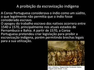 A proibição da escravização indígena
A Coroa Portuguesa considerava o índio como um súdito,
o que legalmente não permitia que o índio fosse
considerado escravo.
O apogeu do trabalho escravo dos nativos ocorrera entre
1540 a 1570, principalmente nos atuais estados de
Pernambuco e Bahia. A partir de 1570, a Coroa
Portuguesa pretendeu criar legislação para proibir a
escravização indígena, porém permitindo brechas legais
para a sua utilização.

 