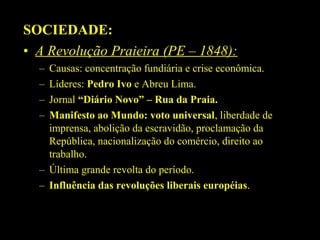 SOCIEDADE:
• A Revolução Praieira (PE – 1848):
–
–
–
–

Causas: concentração fundiária e crise econômica.
Líderes: Pedro Ivo e Abreu Lima.
Jornal “Diário Novo” – Rua da Praia.
Manifesto ao Mundo: voto universal, liberdade de
imprensa, abolição da escravidão, proclamação da
República, nacionalização do comércio, direito ao
trabalho.
– Última grande revolta do período.
– Influência das revoluções liberais européias.

 