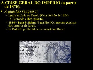 A CRISE GERAL DO IMPÉRIO (a partir
de 1870):
• A questão religiosa:
– Igreja atrelada ao Estado (Constituição de 1824).
• Padroado e Beneplácito.
– 1864 – Bula Syllabus (Papa Pio IX): maçons expulsos
dos quadros da Igreja.
– D. Pedro II proíbe tal determinação no Brasil.
Bispos de Olinda e Belém
descumprem imperador e
são presos.
Posteriormente anistiados.
Igreja deixa de prestar
apoio ao Imperador.

 