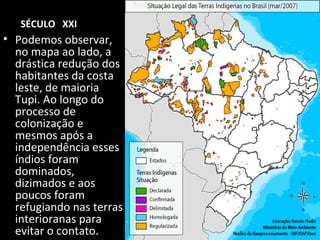 SÉCULO XXI

• Podemos observar,
no mapa ao lado, a
drástica redução dos
habitantes da costa
leste, de maioria
Tupi. Ao longo do
processo de
colonização e
mesmos após a
independência esses
índios foram
dominados,
dizimados e aos
poucos foram
refugiando nas terras
interioranas para
evitar o contato.

 